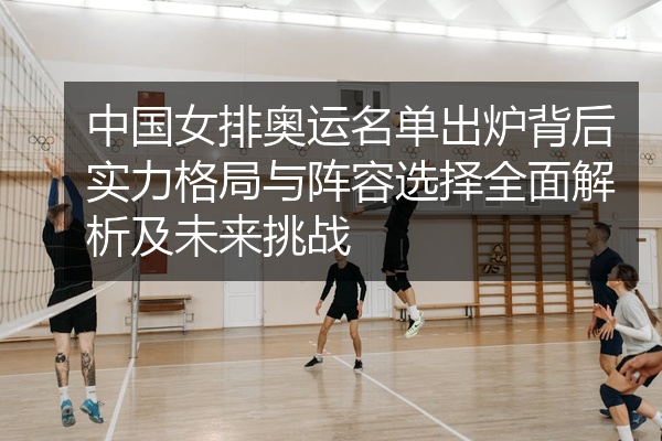 中国女排奥运名单出炉背后实力格局与阵容选择全面解析及未来挑战