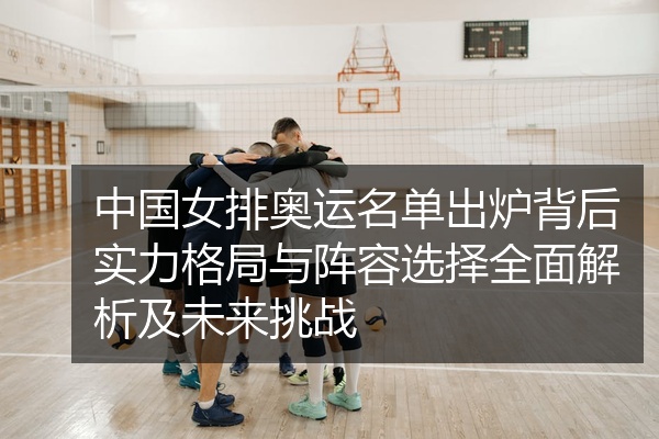 中国女排奥运名单出炉背后实力格局与阵容选择全面解析及未来挑战