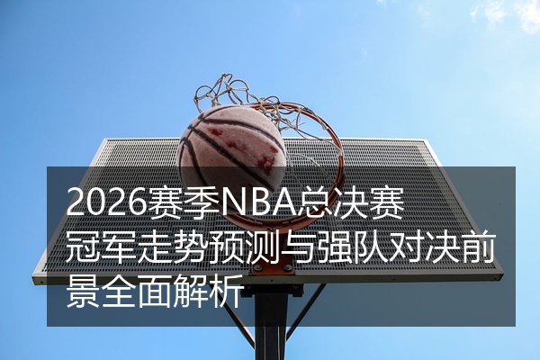 2026赛季NBA总决赛冠军走势预测与强队对决前景全面解析