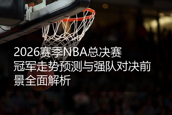 2026赛季NBA总决赛冠军走势预测与强队对决前景全面解析