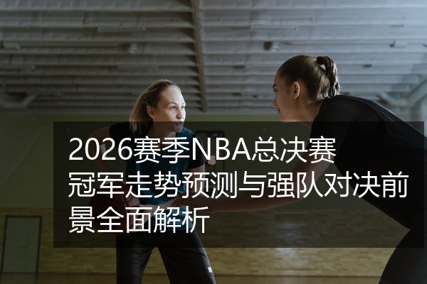 2026赛季NBA总决赛冠军走势预测与强队对决前景全面解析
