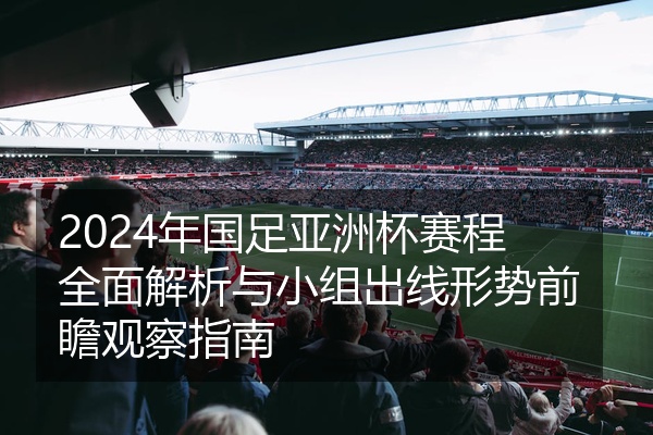 2024年国足亚洲杯赛程全面解析与小组出线形势前瞻观察指南