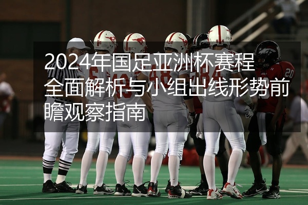 2024年国足亚洲杯赛程全面解析与小组出线形势前瞻观察指南