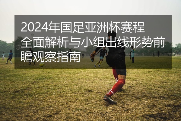 2024年国足亚洲杯赛程全面解析与小组出线形势前瞻观察指南