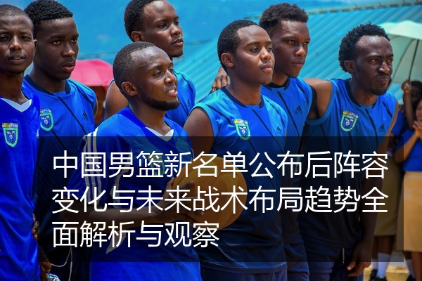 中国男篮新名单公布后阵容变化与未来战术布局趋势全面解析与观察