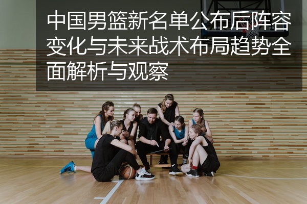 中国男篮新名单公布后阵容变化与未来战术布局趋势全面解析与观察