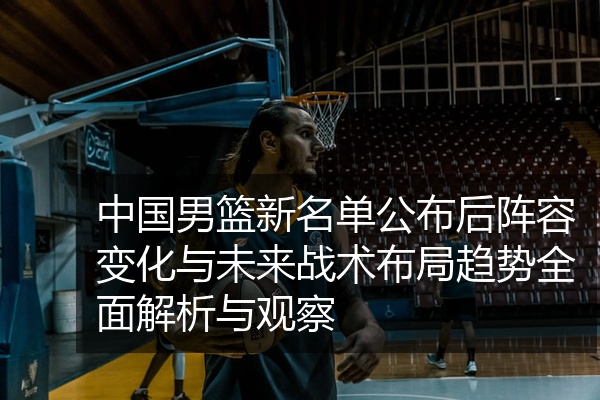 中国男篮新名单公布后阵容变化与未来战术布局趋势全面解析与观察