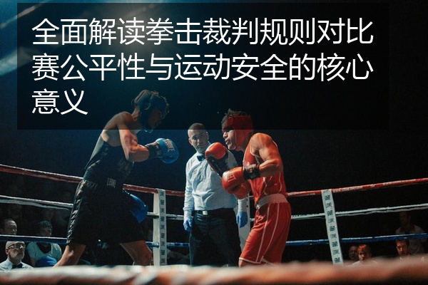 全面解读拳击裁判规则对比赛公平性与运动安全的核心意义
