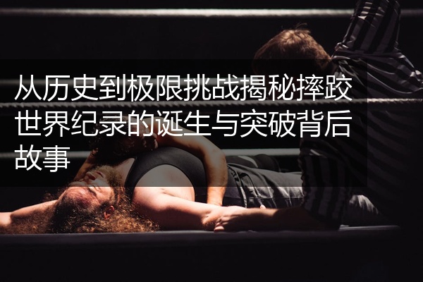 从历史到极限挑战揭秘摔跤世界纪录的诞生与突破背后故事