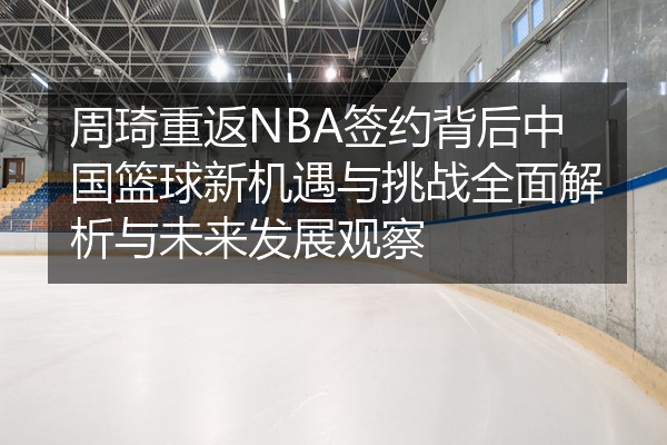 周琦重返NBA签约背后中国篮球新机遇与挑战全面解析与未来发展观察