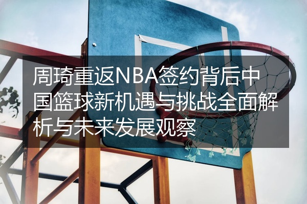 周琦重返NBA签约背后中国篮球新机遇与挑战全面解析与未来发展观察