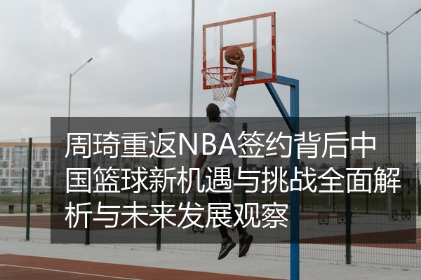 周琦重返NBA签约背后中国篮球新机遇与挑战全面解析与未来发展观察