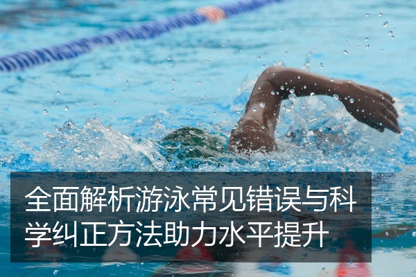 全面解析游泳常见错误与科学纠正方法助力水平提升