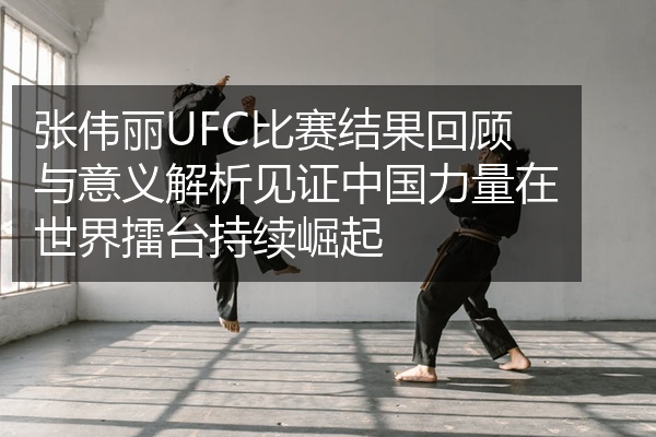 张伟丽UFC比赛结果回顾与意义解析见证中国力量在世界擂台持续崛起