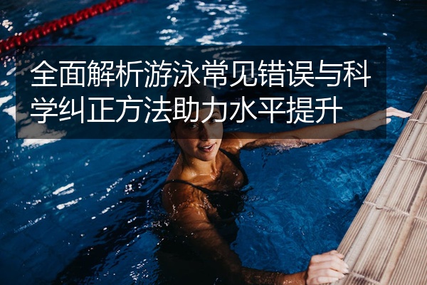 全面解析游泳常见错误与科学纠正方法助力水平提升
