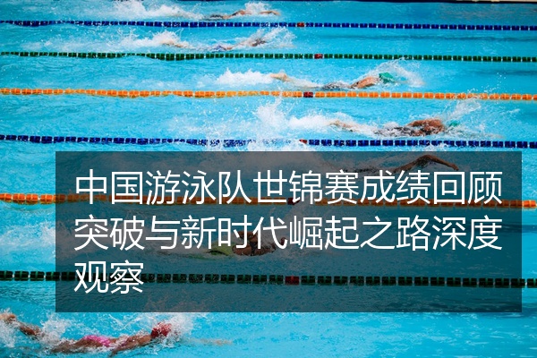 中国游泳队世锦赛成绩回顾突破与新时代崛起之路深度观察