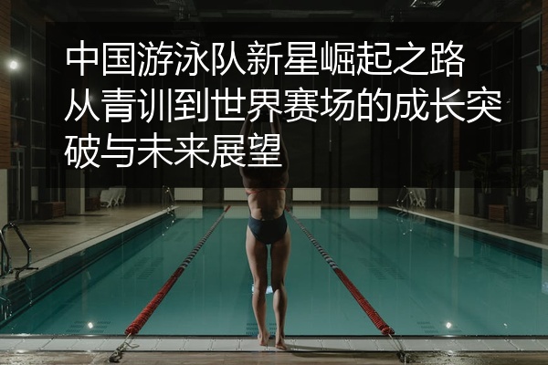 中国游泳队新星崛起之路 从青训到世界赛场的成长突破与未来展望