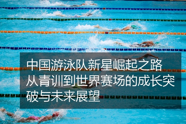 中国游泳队新星崛起之路 从青训到世界赛场的成长突破与未来展望