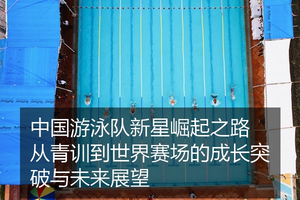 中国游泳队新星崛起之路 从青训到世界赛场的成长突破与未来展望