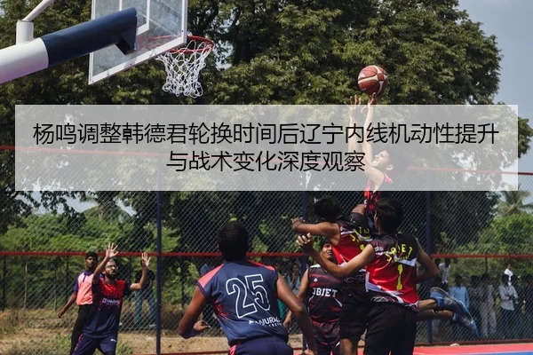 杨鸣调整韩德君轮换时间后辽宁内线机动性提升与战术变化深度观察